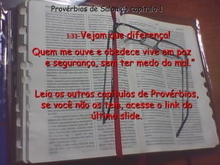 1:33 - Vejam que diferença! Quem me ouve e obedece vive em paz  e segurança, sem ter medo do mal.” Provérbios de Salomão capítulo 1 Leia os outros capítulos de Provérbios, se você não os tem, acesse o link do último slide. 