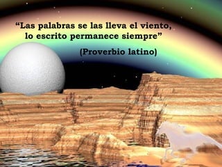 “ Las palabras se las lleva el viento, lo escrito permanece siempre” (Proverbio latino) 