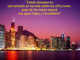 "Jamás desesperes,  aún estando en las más sombrias aflicciones,  pues de las nubes negras  cae agua limpia y fecundante"  