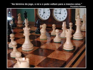 "Ao término do jogo, o rei e o peão voltam para a mesma caixa.”
Provérbio Italiano
 