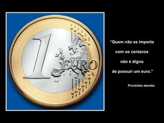 “Quem não se importa
com os centavos
não é digno
de possuir um euro.”
Provérbio alemão
 