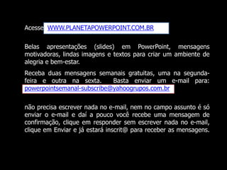Acesse WWW.PLANETAPOWERPOINT.COM.BR
Belas apresentações (slides) em PowerPoint, mensagens
motivadoras, lindas imagens e textos para criar um ambiente de
alegria e bem-estar.
Receba duas mensagens semanais gratuitas, uma na segunda-
feira e outra na sexta. Basta enviar um e-mail para:
powerpointsemanal-subscribe@yahoogrupos.com.br
não precisa escrever nada no e-mail, nem no campo assunto é só
enviar o e-mail e daí a pouco você recebe uma mensagem de
confirmação, clique em responder sem escrever nada no e-mail,
clique em Enviar e já estará inscrit@ para receber as mensagens.
 