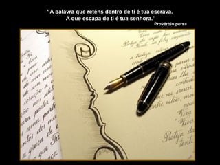 “A palavra que reténs dentro de ti é tua escrava.
A que escapa de ti é tua senhora.”
Provérbio persa
 
