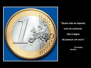 “Quem não se importa
com os centavos
não é digno
de possuir um euro.”
Provérbio
alemão
 