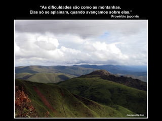 “As dificuldades são como as montanhas.
Elas só se aplainam, quando avançamos sobre elas.”
Provérbio japonês
 