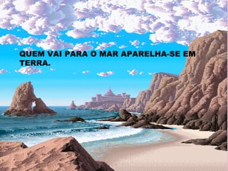 QUEM VAI PARA O MAR APARELHA-SE EM TERRA. 