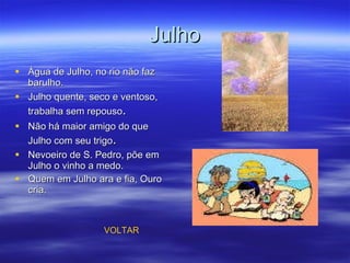 Julho Água de Julho, no rio não faz barulho. Julho quente, seco e ventoso, trabalha sem repouso . Não há maior amigo do que Julho com seu trigo . Nevoeiro de S. Pedro, põe em Julho o vinho a medo. Quem em Julho ara e fia, Ouro cria.   VOLTAR 