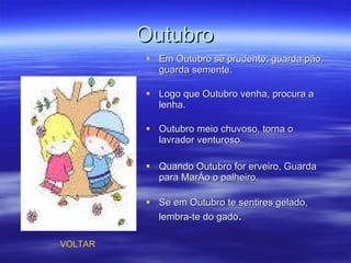 Outubro Em Outubro sê prudente: guarda pão, guarda semente. Logo que Outubro venha, procura a lenha. Outubro meio chuvoso, torna o lavrador venturoso.  Quando Outubro for erveiro, Guarda para Março o palheiro. Se em Outubro te sentires gelado, lembra-te do gado . VOLTAR 