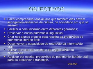 OBJECTIVOS Fazer compreender aos alunos que também eles devem ser agentes dinâmicos da cultura, na sociedade em que se inserem. Facilitar a comunicação entre diferentes gerações; Preservar o nosso património linguístico; Criar nos alunos o gosto pela recolha de produções do património literário oral; Desenvolver a capacidade de retenção da informação oral; Utilizar técnicas de recolha e de organização da informação Registar por escrito, produções do património literário oral, para os preservar e transmitir. VOLTAR 