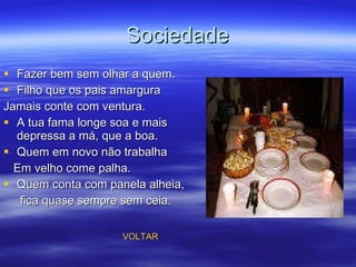 Sociedade Fazer bem sem olhar a quem. Filho que os pais amargura Jamais conte com ventura. A tua fama longe soa e mais depressa a má, que a boa. Quem em novo não trabalha Em velho come palha. Quem conta com panela alheia, fica quase sempre sem ceia. VOLTAR 