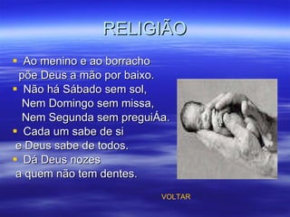 RELIGIÃO Ao menino e ao borracho põe Deus a mão por baixo. Não há Sábado sem sol, Nem Domingo sem missa, Nem Segunda sem preguiça. Cada um sabe de si  e Deus sabe de todos. Dá Deus nozes a quem não tem dentes. VOLTAR 