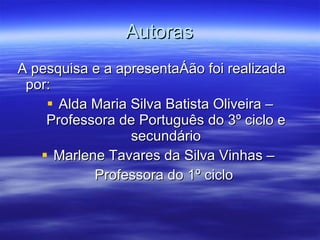 Autoras A pesquisa e a apresentação foi realizada por: Alda Maria Silva Batista Oliveira – Professora de Português do 3º ciclo e secundário Marlene Tavares da Silva Vinhas –  Professora do 1º ciclo  