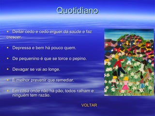 Quotidiano Deitar cedo e cedo erguer dá saúde e faz  crescer. Depressa e bem há pouco quem. De pequenino é que se torce o pepino. Devagar se vai ao longe. É melhor prevenir que remediar. Em casa onde não há pão, todos ralham e ninguém tem razão. VOLTAR 