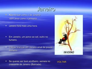 Janeiro Não há luar como o de Janeiro nem amor como o primeiro. Janeiro fora mais uma hora. Em Janeiro, um porco ao sol, outro no fumeiro.  Calças brancas em Janeiro sinal de pouco dinheiro.  Se queres ser bom ervilheiro, semeia no crescente de Janeiro (Bairrada).  VOLTAR 