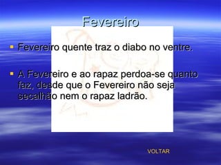 Fevereiro Fevereiro quente traz o diabo no ventre. A Fevereiro e ao rapaz perdoa-se quanto faz, desde que o Fevereiro não seja secalhão nem o rapaz ladrão. VOLTAR 
