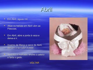 AbrilAbril
 Em Abril, águas mil.Em Abril, águas mil.
 Altas ou baixas em Abril vêm asAltas ou baixas em Abril vêm as
Páscoas.Páscoas.
 Em Abril, abre a porta à vaca eEm Abril, abre a porta à vaca e
deixa-a ir.deixa-a ir.
 Inverno de Março e seca de Abril,Inverno de Março e seca de Abril,
deixam o lavrador a pedir.deixam o lavrador a pedir.
 Abril frio e molhado, enche o celeiroAbril frio e molhado, enche o celeiro
e farta o gado.e farta o gado.
VOLTAR
 
