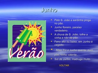 JunhoJunho
 Pelo S. João a sardinha pingaPelo S. João a sardinha pinga
no pão.no pão.
 Junho floreiro, paraísoJunho floreiro, paraíso
verdadeiro.verdadeiro.
 A chuva de S. João, tolhe aA chuva de S. João, tolhe a
vinha e não dá pão.vinha e não dá pão.
 Feno alto ou baixo, em Junho éFeno alto ou baixo, em Junho é
cegado.cegado.
 Maio frio e Junho quente: bomMaio frio e Junho quente: bom
pão, vinho valentepão, vinho valente..
 Sol de Junho, madruga muito.Sol de Junho, madruga muito.
VOLTAR
 