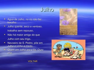 JulhoJulho
 Água de Julho, no rio não fazÁgua de Julho, no rio não faz
barulho.barulho.
 Julho quente, seco e ventoso,Julho quente, seco e ventoso,
trabalha sem repousotrabalha sem repouso..
 Não há maior amigo do queNão há maior amigo do que
Julho com seu trigoJulho com seu trigo..
 Nevoeiro de S. Pedro, põe emNevoeiro de S. Pedro, põe em
Julho o vinho a medo.Julho o vinho a medo.
 Quem em Julho ara e fia, OuroQuem em Julho ara e fia, Ouro
cria.cria.
VOLTAR
 