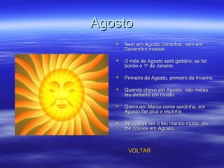 AgostoAgosto
 Nem em Agosto caminhar, nem emNem em Agosto caminhar, nem em
Dezembro marear.Dezembro marear.
 O mês de Agosto será gaiteiro, se forO mês de Agosto será gaiteiro, se for
bonito o 1º de Janeiro.bonito o 1º de Janeiro.
 Primeiro de Agosto, primeiro de Inverno.Primeiro de Agosto, primeiro de Inverno.
 Quando chove em Agosto, não metasQuando chove em Agosto, não metas
teu dinheiro em mosto.teu dinheiro em mosto.
 Quem em Março come sardinha, emQuem em Março come sardinha, em
Agosto lhe pica a espinha.Agosto lhe pica a espinha.
 Se queres ver o teu marido morto, dá-Se queres ver o teu marido morto, dá-
lhe couves em Agosto.lhe couves em Agosto.
VOLTAR
 