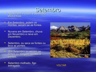SetembroSetembro Agosto tem a culpa, e SetembroAgosto tem a culpa, e Setembro
leva a fruta.leva a fruta.
 Em Setembro, ardem osEm Setembro, ardem os
montes, secam-se as fontes.montes, secam-se as fontes.
 Nuvens em Setembro, chuvaNuvens em Setembro, chuva
em Novembro e neve emem Novembro e neve em
Dezembro.Dezembro.
 Setembro, ou seca as fontes ouSetembro, ou seca as fontes ou
leva as pontes.leva as pontes.
 Em Setembro ou secam asEm Setembro ou secam as
fontes ou alargam açudes efontes ou alargam açudes e
pontes.pontes.
 Setembro molhado, figoSetembro molhado, figo
estragado.estragado. VOLTAR
 