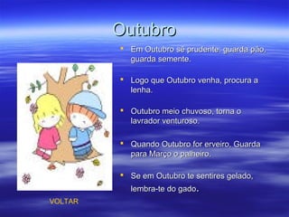 OutubroOutubro
 Em Outubro sê prudente: guarda pão,Em Outubro sê prudente: guarda pão,
guarda semente.guarda semente.
 Logo que Outubro venha, procura aLogo que Outubro venha, procura a
lenha.lenha.
 Outubro meio chuvoso, torna oOutubro meio chuvoso, torna o
lavrador venturoso.lavrador venturoso.
 Quando Outubro for erveiro, GuardaQuando Outubro for erveiro, Guarda
para Março o palheiro.para Março o palheiro.
 Se em Outubro te sentires gelado,Se em Outubro te sentires gelado,
lembra-te do gadolembra-te do gado..
VOLTAR
 