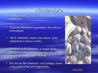 NovembroNovembro
 Em Novembro, prova o vinho e planta oEm Novembro, prova o vinho e planta o
cebolinho.cebolinho.
 Tudo em Novembro guardado; em casa ouTudo em Novembro guardado; em casa ou
arrecadado.arrecadado.
 No S. Martinho, mata o teu porco, assaNo S. Martinho, mata o teu porco, assa
castanhas e prova o vinho.castanhas e prova o vinho.
 O Verão de S. Martinho, a vareja de S.O Verão de S. Martinho, a vareja de S.
Simão e a cheia de Santos, são três coisasSimão e a cheia de Santos, são três coisas
que nunca faltam nem faltarão.que nunca faltam nem faltarão.
 Em dia de São Martinho, vai à adega, provaEm dia de São Martinho, vai à adega, prova
o teu vinho e faz um magustinhoo teu vinho e faz um magustinho..
VOLTAR
 