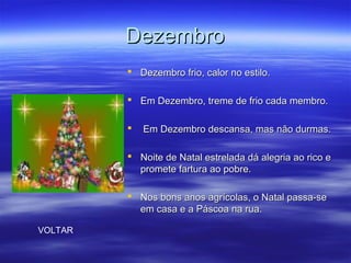 DezembroDezembro
 Dezembro frio, calor no estilo.Dezembro frio, calor no estilo.
 Em Dezembro, treme de frio cada membro.Em Dezembro, treme de frio cada membro.
 Em Dezembro descansa, mas não durmas.Em Dezembro descansa, mas não durmas.
 Noite de Natal estrelada dá alegria ao rico eNoite de Natal estrelada dá alegria ao rico e
promete fartura ao pobre.promete fartura ao pobre.
 Nos bons anos agrícolas, o Natal passa-seNos bons anos agrícolas, o Natal passa-se
em casa e a Páscoa na rua.em casa e a Páscoa na rua.
VOLTAR
 