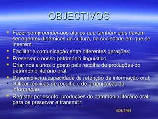 OBJECTIVOSOBJECTIVOS
 Fazer compreender aos alunos que também eles devemFazer compreender aos alunos que também eles devem
ser agentes dinâmicos da cultura, na sociedade em que seser agentes dinâmicos da cultura, na sociedade em que se
inserem.inserem.
 Facilitar a comunicação entre diferentes gerações;Facilitar a comunicação entre diferentes gerações;
 Preservar o nosso património linguístico;Preservar o nosso património linguístico;
 Criar nos alunos o gosto pela recolha de produções doCriar nos alunos o gosto pela recolha de produções do
património literário oral;património literário oral;
 Desenvolver a capacidade de retenção da informação oral;Desenvolver a capacidade de retenção da informação oral;
• Utilizar técnicas de recolha e de organização daUtilizar técnicas de recolha e de organização da
informaçãoinformação
 Registar por escrito, produções do património literário oral,Registar por escrito, produções do património literário oral,
para os preservar e transmitir.para os preservar e transmitir.
VOLTAR
 