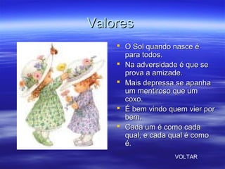 ValoresValores
 O Sol quando nasce éO Sol quando nasce é
para todos.para todos.
 Na adversidade é que seNa adversidade é que se
prova a amizade.prova a amizade.
 Mais depressa se apanhaMais depressa se apanha
um mentiroso que umum mentiroso que um
coxo.coxo.
 É bem vindo quem vier porÉ bem vindo quem vier por
bem.bem.
 Cada um é como cadaCada um é como cada
qual, e cada qual é comoqual, e cada qual é como
é.é.
VOLTAR
 