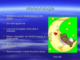 MeteorologiaMeteorologia
 Baleias no canal, terás temporal (SãoBaleias no canal, terás temporal (São
Jorge) .Jorge) .
 Em Abril águas mil.Em Abril águas mil.
 Lua nova trovejada, trinta dias éLua nova trovejada, trinta dias é
molhada.molhada.
 Março, marçagão, de manhã Inverno, àMarço, marçagão, de manhã Inverno, à
tarde Verão.tarde Verão.
 Ande o frio por onde andar, ao Natal há-Ande o frio por onde andar, ao Natal há-
de chegar.de chegar.
 Muita trovoada, é sinal de pouca chuva.Muita trovoada, é sinal de pouca chuva.
VOLTAR
 