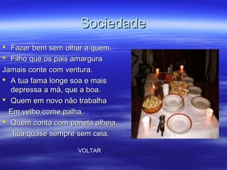 SociedadeSociedade
 Fazer bem sem olhar a quem.Fazer bem sem olhar a quem.
 Filho que os pais amarguraFilho que os pais amargura
Jamais conte com ventura.Jamais conte com ventura.
 A tua fama longe soa e maisA tua fama longe soa e mais
depressa a má, que a boa.depressa a má, que a boa.
 Quem em novo não trabalhaQuem em novo não trabalha
Em velho come palha.Em velho come palha.
 Quem conta com panela alheia,Quem conta com panela alheia,
fica quase sempre sem ceia.fica quase sempre sem ceia.
VOLTAR
 