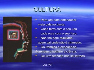 CULTURACULTURA
 Para um bom entendedorPara um bom entendedor
meia palavra basta.meia palavra basta.
 Cada terra com o seu usoCada terra com o seu uso
cada roca com o seu fuso.cada roca com o seu fuso.
 Não tira bom resultadoNão tira bom resultado
quem vai onde não é chamado.quem vai onde não é chamado.
 Do trabalho e experiênciaDo trabalho e experiência
Aprendeu o homem a ciência.Aprendeu o homem a ciência.
 De livro fechado não sai letrado.De livro fechado não sai letrado.
VOLTAR
 