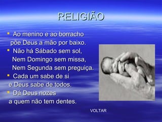 RELIGIÃORELIGIÃO
 Ao menino e ao borrachoAo menino e ao borracho
põe Deus a mão por baixo.põe Deus a mão por baixo.
 Não há Sábado sem sol,Não há Sábado sem sol,
Nem Domingo sem missa,Nem Domingo sem missa,
Nem Segunda sem preguiça.Nem Segunda sem preguiça.
 Cada um sabe de siCada um sabe de si
e Deus sabe de todos.e Deus sabe de todos.
 Dá Deus nozesDá Deus nozes
a quem não tem dentes.a quem não tem dentes.
VOLTAR
 
