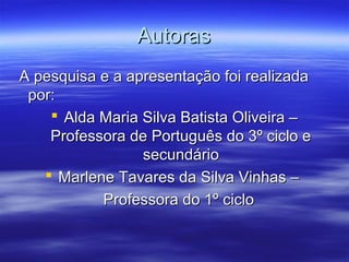 AutorasAutoras
A pesquisa e a apresentação foi realizadaA pesquisa e a apresentação foi realizada
por:por:
 Alda Maria Silva Batista Oliveira –Alda Maria Silva Batista Oliveira –
Professora de Português do 3º ciclo eProfessora de Português do 3º ciclo e
secundáriosecundário
 Marlene Tavares da Silva Vinhas –Marlene Tavares da Silva Vinhas –
Professora do 1º cicloProfessora do 1º ciclo
 