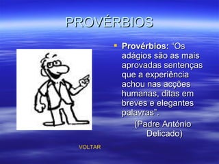 PROVÉRBIOSPROVÉRBIOS
 Provérbios:Provérbios: “Os“Os
adágios são as maisadágios são as mais
aprovadas sentençasaprovadas sentenças
que a experiênciaque a experiência
achou nas acçõesachou nas acções
humanas, ditas emhumanas, ditas em
breves e elegantesbreves e elegantes
palavras”.palavras”.
(Padre António(Padre António
Delicado)Delicado)
VOLTAR
 