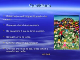 QuotidianoQuotidiano
 Deitar cedo e cedo erguer dá saúde e fazDeitar cedo e cedo erguer dá saúde e faz
crescer.crescer.
 Depressa e bem há pouco quem.Depressa e bem há pouco quem.
 De pequenino é que se torce o pepino.De pequenino é que se torce o pepino.
 Devagar se vai ao longe.Devagar se vai ao longe.
 É melhor prevenir que remediar.É melhor prevenir que remediar.
 Em casa onde não há pão, todos ralham eEm casa onde não há pão, todos ralham e
ninguém tem razão.ninguém tem razão.
VOLTAR
 