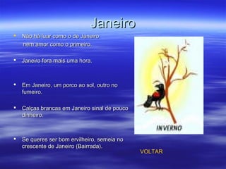 JaneiroJaneiro
 Não há luar como o de JaneiroNão há luar como o de Janeiro
nem amor como o primeiro.nem amor como o primeiro.
 Janeiro fora mais uma hora.Janeiro fora mais uma hora.
 Em Janeiro, um porco ao sol, outro noEm Janeiro, um porco ao sol, outro no
fumeiro.fumeiro.
 Calças brancas em Janeiro sinal de poucoCalças brancas em Janeiro sinal de pouco
dinheiro.dinheiro.
 Se queres ser bom ervilheiro, semeia noSe queres ser bom ervilheiro, semeia no
crescente de Janeiro (Bairrada).crescente de Janeiro (Bairrada).
VOLTAR
 
