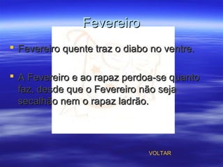 FevereiroFevereiro
 Fevereiro quente traz o diabo no ventre.Fevereiro quente traz o diabo no ventre.
 A Fevereiro e ao rapaz perdoa-se quantoA Fevereiro e ao rapaz perdoa-se quanto
faz, desde que o Fevereiro não sejafaz, desde que o Fevereiro não seja
secalhão nem o rapaz ladrão.secalhão nem o rapaz ladrão.
VOLTAR
 