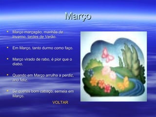 MarçoMarço
 Março marçagão, manhãs deMarço marçagão, manhãs de
Inverno, tardes de Verão.Inverno, tardes de Verão.
 Em Março, tanto durmo como faço.Em Março, tanto durmo como faço.
 Março virado de rabo, é pior que oMarço virado de rabo, é pior que o
diabo.diabo.
 Quando em Março arrulha a perdiz,Quando em Março arrulha a perdiz,
ano feliz.ano feliz.
 Se queres bom cabaço, semeia emSe queres bom cabaço, semeia em
Março.Março.
VOLTAR
 