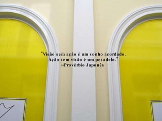 "Visão sem ação é um sonho acordado.  Ação sem visão é um pesadelo." --Provérbio Japonês  