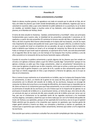 DESCUBRE LA BIBLIA – Nivel Intermedio Proverbios
www.descubrelabiblia.org Pág - 266 -
Proverbios 25
Piedad, contentamiento y humildad
Padre te damos muchas gracias, te agradezco con todo mi corazón por la vida de mi hijo, de mi
hija y de todos los jóvenes que están siendo beneficiados por ésta sabiduría, rogamos que sea tu
voluntad en nuestras vidas y que como Salomón te pidió sabiduría en su juventud y tu se la diste
sin medida, así también hagas a muchos como al rey Salomón, entre toda ésta audiencia de
jóvenes, en el Nombre de Yeshúa, Amén
El tema de éste estudio lo titulamos, “piedad, contentamiento y humildad”, éstos son principios
fundamentales para nuestra vida; la totalidad de los proverbios comprende 5 secciones en 31
capítulos y a partir de este proverbio 25 comienza la tercera sección del libro y de ésta parte del
libro y de éste al quinto libro fueron seleccionados en la época del rey Ezequías, uno de los reyes
más importante de la época del pueblo de Israel, quien trajo una gran reforma, se esforzó mucho
en que el pueblo de Israel se arrepintiera de sus pecados, de que se acabara toda la maldad y
toda la idolatría que hubiese en Israel y él se encargó de conjuntar los libros de las escrituras;
hubo un tiempo en que Israel cayó en apostasía, se apartaron de la Toráh, eso está documentado
en el segundo libro de los reyes y en ése tiempo el rey Ezequías hizo muchos cambios y uno de
ellos consistió en la renovación de las escrituras haciendo copias y difundirla.
Cuando tú escuches la palabra avivamiento y quizás algunos de los jóvenes que han estado en
círculos o en iglesias cristianas saben a qué me refiero cuando digo “avivamiento” porque en las
iglesias cristianas se pide que Dios traiga avivamiento, ¿Qué es avivamiento? Avivamiento es
como que las iglesias y la gente que se dice creyente, como que se active y como que se llene de
vida y que toda la gente empiece a ser parte de la fe, cuando se dice avivamiento quiere decir
que haya un interés exagerado en Dios y que empiecen a llenarse las iglesias, eso es lo que se
dice en el cristianismo.
Pero si vemos lo que realmente es el avivamiento en la biblia, aquí en la época de Ezequías hubo
un avivamiento, es decir, un interés de la gente en las cosas de Dios, pero ése interés se logró
únicamente con la difusión del estudio de la biblia, de las escrituras, Ezequías se encargó de
conjuntar los libros de la escritura y se encargó de difundirlos, de manera que es imposible que se
de cómo se hace en el cristianismo para que haya avivamiento, no va a venir el avivamiento si no
se promueve el estudio de las escrituras y es una tristeza que en la mayoría de las iglesias no se
promueve el estudio de la biblia en sí, se promueven temas, un tema de aquí, otro tema de allá,
un versículo de aquí un versículo de allá, pero estudio serio de la biblia verso por verso casi no
hay, por eso el cristianismo se ha apartado tanto de las sagradas escrituras y ha inventado
muchos dogmas, conceptos y doctrinas que no tiene nada que ver con la fe hebrea del pueblo de
Israel, de Yeshúa y sus apóstoles, porque se han apartado de la escritura, eso es lo que el apóstol
Pablo advirtió que les pasaría a los creyentes que cayeran en apostasía, que muchas gente de
origen gentil entraría y traería sus ideas, sus conceptos y doctrinas y caerían en apostasía, de
manera que si queremos que vuelva a haber avivamiento, tenemos que volver a la fe original de
las escrituras.
Ésta sección que vamos a comenzar a estudiar fue una sección compilada por éste rey Ezequías
 