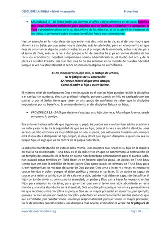 DESCUBRE LA BIBLIA – Nivel Intermedio Proverbios
www.descubrelabiblia.org Pág - 50 -
 MALAQUÍAS 3.- 10 Traed todos los diezmos al alfolí y haya alimento en mi casa; Significa
que haya alimento suficiente para aquellos que se dedican a enseñar y a promover la
Tora y probadme ahora en esto, dice Jehová de los ejércitos, si no os abriré las ventanas de
los cielos, y derramaré sobre vosotros bendición hasta que sobreabunde.
Hay un ejemplo en la naturaleza de que entre más das, más se te da, es el de una madre que
alimenta a su bebé, porque entre más le da leche, más le sale leche, pero en el momento en que
deja de amamantar deja de producir leche, así es el principio de la economía, entre más das para
el reino de Dios, más se te va a dar porque a fin de cuentas tú y yo no somos dueños de los
recursos económicos, nosotros simplemente somos administradores, el dueño del oro y de la
plata es nuestro Creador, así que Dios nos da de sus recursos en la medida de nuestra fidelidad
porque al ver nuestra fidelidad el Señor nos considera dignos de su confianza.
11 No menosprecies, hijo mío, el castigo de Jehová,
Ni te fatigues de su corrección;
12 Porque Jehová al que ama castiga,
Como el padre al hijo a quien quiere.
El máximo nivel de confianza en Dios y en los papás es el que los hijos puedan recibir la disciplina
y el castigo sin quejarse, sino con gratitud y alegría, porque cuando un hijo es castigado por sus
padres o por el Señor tiene que tener un alto grado de confianza de saber que la disciplina
impuesta es por su beneficio. Es un mandamiento el dar disciplina física a los hijos;
 PROVERBIOS 13.- 24 El que detiene el castigo, a su hijo aborrece; Mas el que lo ama, desde
temprano lo corrige.
Ésa es la verdadera señal de que alguien es tu papá; tú puedes ver a un hombre adulto acariciar a
un niño y eso no te da la seguridad de que sea su hijo, pero si tu ves a un adulto dándole unos
varazos al niño entonces es muy difícil que no sea su papá; por naturaleza humana uno siempre
está dispuesto a disciplinar al hijo propio, es muy difícil que alguien discipline a quien no sea su
propio hijo, es algo que va en contra de la propia naturaleza.
La máxima manifestación de esto es Dios mismo. Dios muestra que Israel es su hijo en la manera
en que lo ha disciplinado; Tishá beav es el día más triste en que se conmemora la destrucción de
los templos de Jerusalén, es la fecha en que se han decretado persecuciones para el pueblo judío,
han pasado cosas terribles en Tishá Beav, av en hebreo significa papá, los juicios de Tishé Beav
tienen que ver con la rebelión de Israel contra Dios como papá; los eventos de Tishá Beav para
Israel representan los varazos de parte de Dios porque Dios ama a Israel y a veces es necesario
causar heridas y dolor, porque el dolor purifica y mejora el carácter. Si un padre es capaz de
causar una lesión a su hijo con tal de salvarle la vida, cuánto más debe ser capaz de disciplinar al
hijo con tal de salvar su alma para la eternidad; un padre y Dios van a hacer lo necesario en los
hijos para mejorar su carácter, para garantizar que van a tener una vida abundante en este
mundo y una vida abundante en la eternidad; Dios nos disciplina porque nos ama y generalmente
los que recibimos más disciplina es porque Dios ve un mayor potencial en nosotros, por ejemplo,
quienes reciben un mayor nivel de disciplina y de dolor en el entrenamiento son los soldados que
van a combate, por cuanto tienen una mayor responsabilidad, porque tienen un mayor potencial;
no te desalientes cuando recibes una disciplina más severa, como dice el verso: no te fatigues de
 