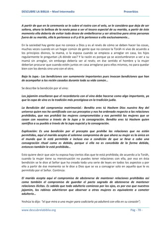 DESCUBRE LA BIBLIA – Nivel Intermedio Proverbios
www.descubrelabiblia.org Pág - 78 -
A partir de que en la ceremonia se le cubre el rostro con el velo, se le considera que deja de ser
soltera, ahora la belleza de la novia pasa a ser el tesoro especial de su marido, a partir de éste
momento ella debería de evitar todo deseo de embellecerse y ser atractiva para otras personas
fuera de su marido, ella le pertenece a él y él le pertenece a ella exclusivamente…
En la sociedad hay gente que no conoce a Dios y es al revés de cómo se deben hacer las cosas,
muchas veces cuando en un hogar común de gente que no conoce la Toráh ni vive de acuerdo a
los principios divinos, la mamá, o la esposa cuando se empieza a arreglar en casa, los hijos
regularmente le preguntan ¿A dónde vas? Y la razón es porque ya se acostumbraron a ver a su
mamá sin arreglar, sin embargo debería ser al revés; en ése sentido el hombre y la mujer
deberían procurar que cuando estén juntos en casa arreglarse para ellos mismos, no para quedar
bien con los demás sino uno con el otro.
Bajo la Jupa.- Las bendiciones son sumamente importantes pues invocan bendiciones que han
de acompañar a los recién casados durante toda su vida común…
Se describe la bendición por el vino:
Los jajamim enseñaron que el recordatorio con el vino debe hacerse como algo importante, ya
que la copa de vino es la tradición más prestigiosa en la tradición judía.
La Bendición del compromiso matrimonial.- Bendito eres tú Hashem Dios nuestro Rey del
universo quien nos ha santificado con sus preceptos y nos ha ordenado respecto a las relaciones
prohibidas, que nos prohibió las mujeres comprometidas y nos permitió las mujeres que se
casan con nosotros a través de la Jupa y la consagración. Bendito eres tú Hashem quien
santifica a su pueblo a través de la Jupa nupcial y la consagración.
Explicación: Es una bendición por el precepto que prohíbe las relaciones que no están
permitidas, aquí el marido acepta el solemne compromiso de que ahora su mujer es la única en
el mundo que le está permitida e incluso eso a condición de que se lleve a cabo una
consagración ritual como es debido, porque si ella no es concebida de la forma debida,
entonces también le está prohibida…
Esto quiere decir que aún tu esposa hay ciertos días que te está prohibida; de acuerdo a la Toráh,
cuando la mujer tiene su menstruación no puedes tener relaciones con ella, por eso en ésta
bendición se le dice al Señor que ha creado toda una serie de leyes en todos los aspectos y por
ello a partir de ése momento se le dice a Dios que se va a consagrar solo en aquello que le es
permitido por el Señor. Continúa:
El marido acepta aquí el compromiso de abstenerse de mantener relaciones prohibidas así
como también el compromiso de guardar el pacto sagrado de abstenerse de mantener
relaciones ilícitas. Es sabido que todo adulterio comienza por los ojos, es por eso que nuestros
jajamim, los rabinos advirtieron que observar a otras mujeres es equivalente a cometer
adulterio…
Yeshúa lo dijo: “el que mira a una mujer para codiciarla ya adulteró con ella en su corazón”;
 