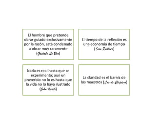 El hombre que pretende
obrar guiado exclusivamente
por la razón, está condenado
a obrar muy raramente
(Gustabe Le Bon)

El tiempo de la reflexión es
una economia de tiempo
(Siro Publius)

Nada es real hasta que se
experimenta; aun un
proverbio no lo es hasta que
la vida no lo haya ilustrado
(John Keats)

La claridad es el barniz de
los maestros (Luc de Clapiers)

 