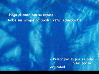 -Haga el amor con su esposa...
todos sus amigos no pueden estar equivocados
- Pelear por la paz es como
pisar por la
virginidad
 