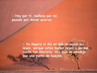 - Hoy por ti, mañana por mí,
pasado por donde quieras.
- Ya llegara el día en que se sepan las
leyes, porque sotas matan reyes,y porque
razón tan discreta, tira más un pendejo
que una yunta de bueyes.
 