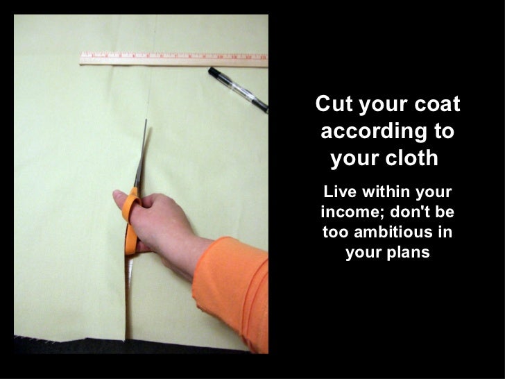 cut your coat according to your cloth To shop or act in accordance with one's financial limitations you'll go bankrupt unless you start cutting your coat according to your cloth and cut one's coat to suit one's cloth prov to plan one's aims and activities in line with one's resources and circumstances we would like a bigger house. cut your coat according to your cloth To shop or act in accordance with one's financial limitations you'll go bankrupt unless you start cutting your coat according to your cloth and cut one's coat to suit one's cloth prov to plan one's aims and activities in line with one's resources and circumstances we would like a bigger house.