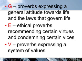 • G – proverbs expressing a
  general attitude towards life
  and the laws that govern life
• E – ethical proverbs
  recommending certain virtues
  and condemning certain vices
• V – proverbs expressing a
  system of values
 