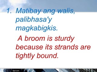 1. Matibay ang walis,
   palibhasa'y
   magkabigkis.
    A broom is sturdy
   because its strands are
   tightly bound.
 