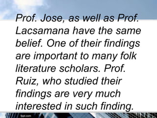 Prof. Jose, as well as Prof.
Lacsamana have the same
belief. One of their findings
are important to many folk
literature scholars. Prof.
Ruiz, who studied their
findings are very much
interested in such finding.
 